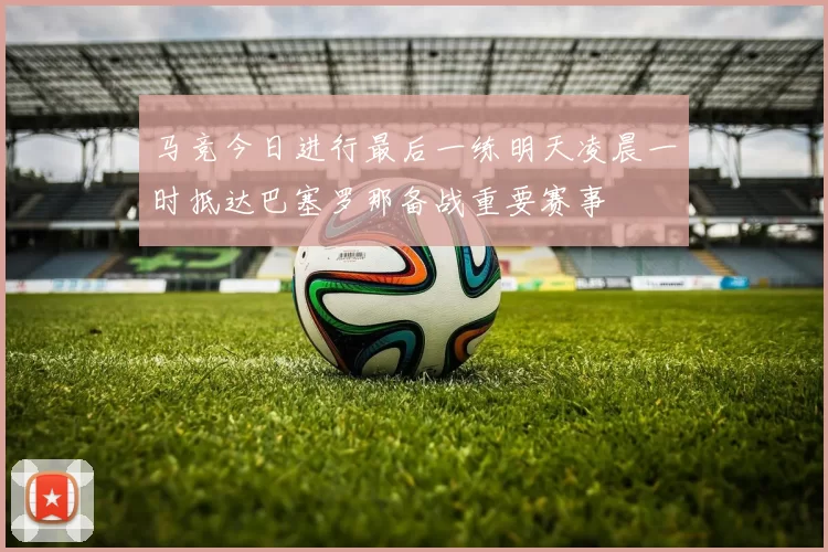 马竞今日进行最后一练明天凌晨一时抵达巴塞罗那备战重要赛事