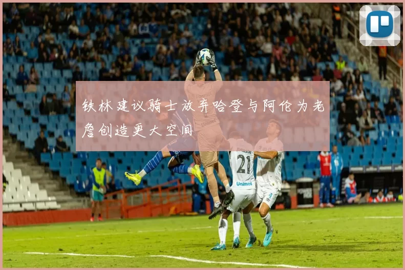 铁林建议骑士放弃哈登与阿伦为老詹创造更大空间