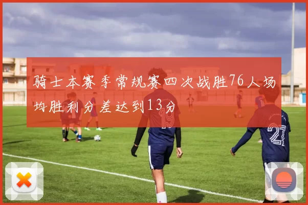 骑士本赛季常规赛四次战胜76人场均胜利分差达到13分