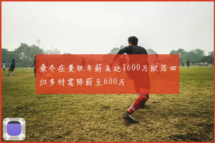 桑乔在曼联年薪高达1600万欧若回归多特需降薪至600万