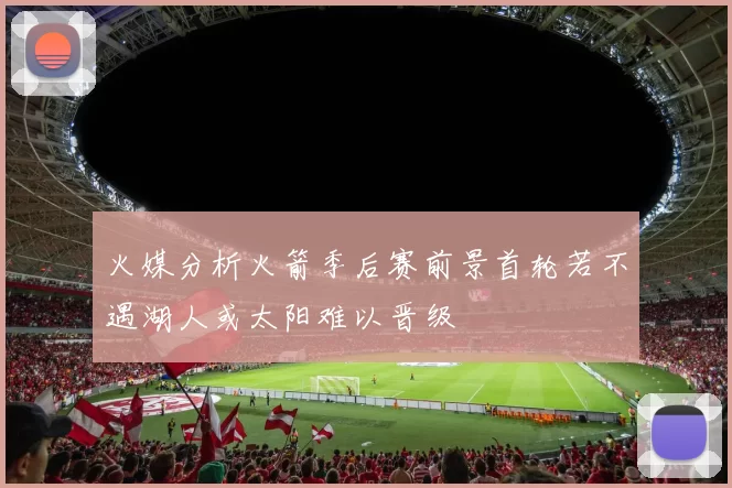 火媒分析火箭季后赛前景首轮若不遇湖人或太阳难以晋级