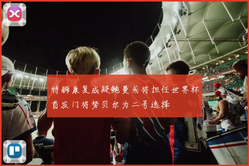 特狮康复成疑鲍曼或将担任世界杯首发门将努贝尔为二号选择