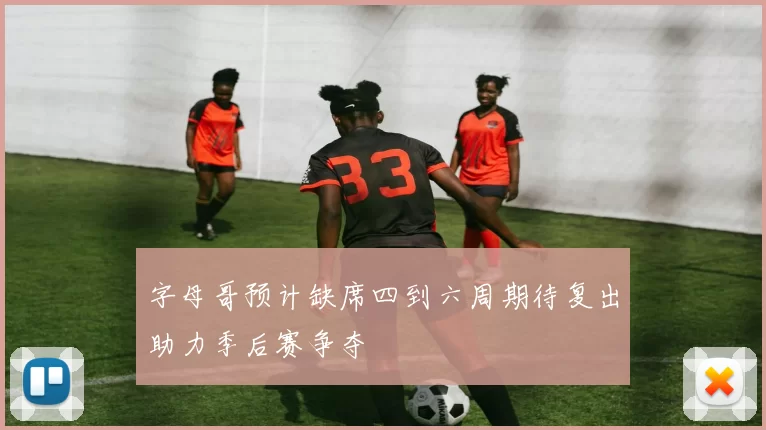 字母哥预计缺席四到六周期待复出助力季后赛争夺