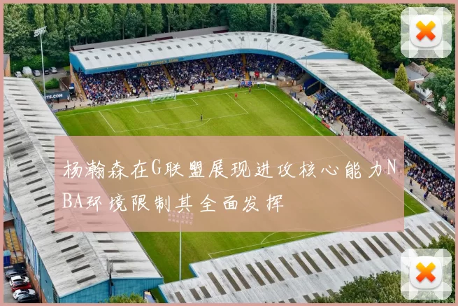 杨瀚森在G联盟展现进攻核心能力NBA环境限制其全面发挥