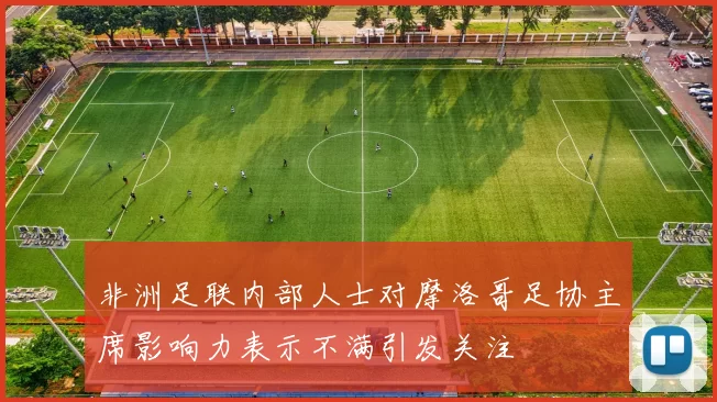 非洲足联内部人士对摩洛哥足协主席影响力表示不满引发关注