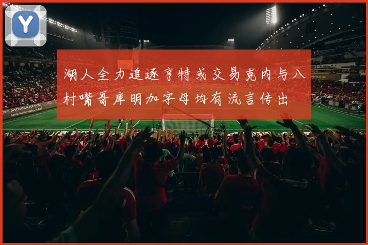 湖人全力追逐亨特或交易克内与八村嘴哥库明加字母均有流言传出