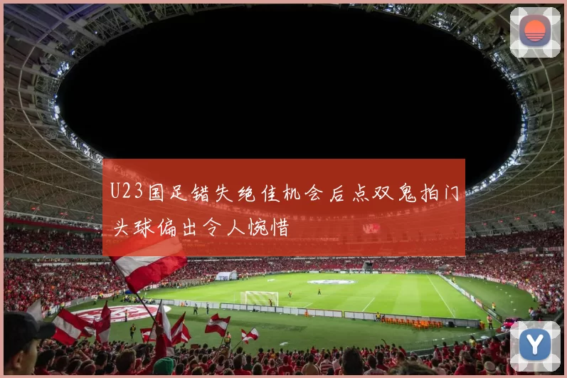 U23国足错失绝佳机会后点双鬼拍门头球偏出令人惋惜
