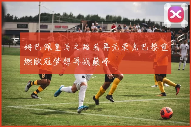 姆巴佩皇马之路或再无荣光巴黎重燃欧冠梦想再战巅峰