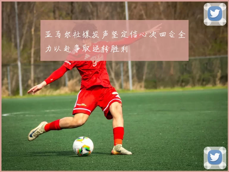 亚马尔社媒发声坚定信心次回合全力以赴争取逆转胜利