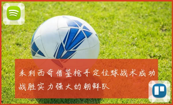 米利西奇借鉴枪手定位球战术成功战胜实力强大的朝鲜队