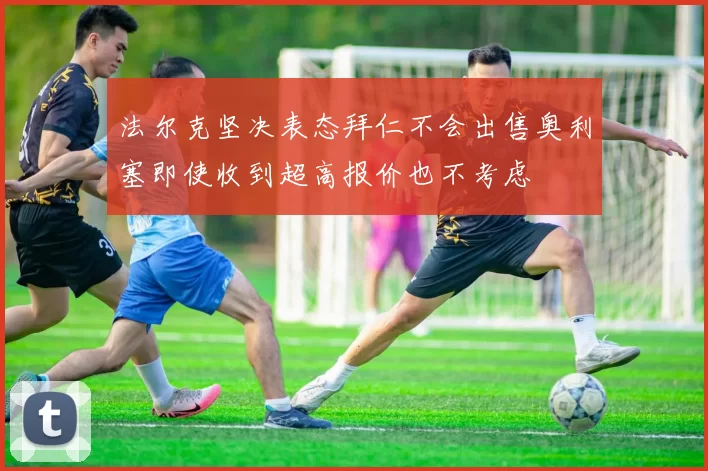 法尔克坚决表态拜仁不会出售奥利塞即使收到超高报价也不考虑